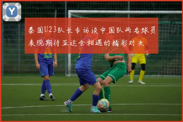 泰国U23队长专访谈中国队两名球员表现期待亚运会相遇的精彩对决