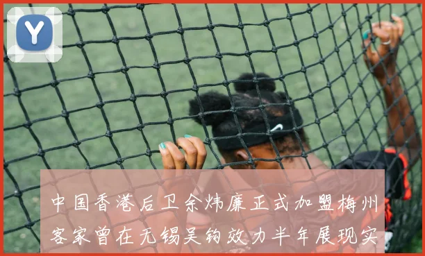 中国香港后卫余炜廉正式加盟梅州客家曾在无锡吴钩效力半年展现实力