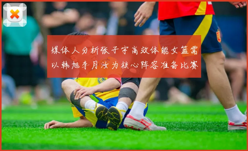 媒体人分析张子宇高效体能女篮需以韩旭李月汝为核心阵容准备比赛