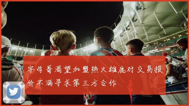 字母哥渴望加盟热火雄鹿对交易报价不满寻求第三方合作