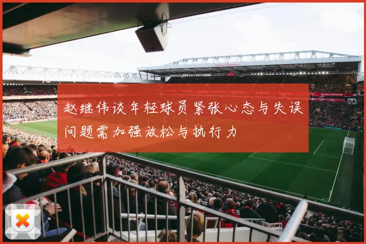 赵继伟谈年轻球员紧张心态与失误问题需加强放松与执行力