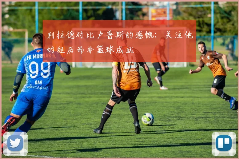 利拉德对比卢普斯的感慨：关注他的经历而非篮球成就