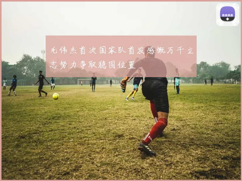 毛伟杰首次国家队首发感慨万千立志努力争取稳固位置