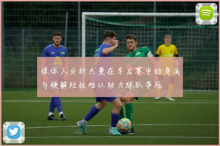 媒体人分析杰曼在季后赛中的身高与硬解短板难以助力球队争冠