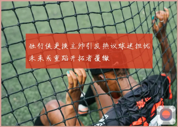 独行侠更换主帅引发热议球迷担忧未来或重蹈开拓者覆辙