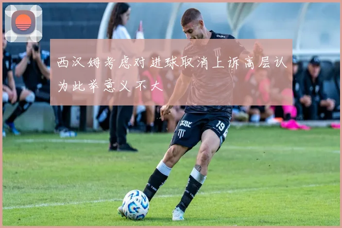 西汉姆考虑对进球取消上诉高层认为此举意义不大