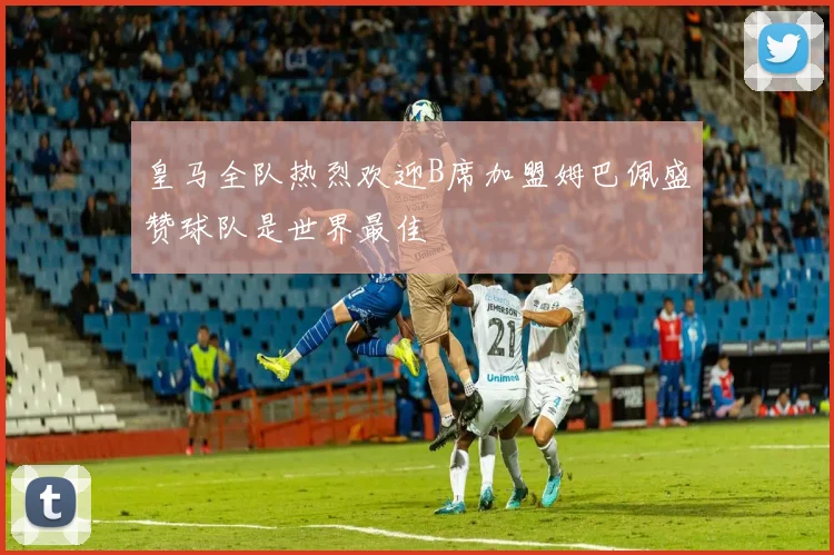 皇马全队热烈欢迎B席加盟姆巴佩盛赞球队是世界最佳