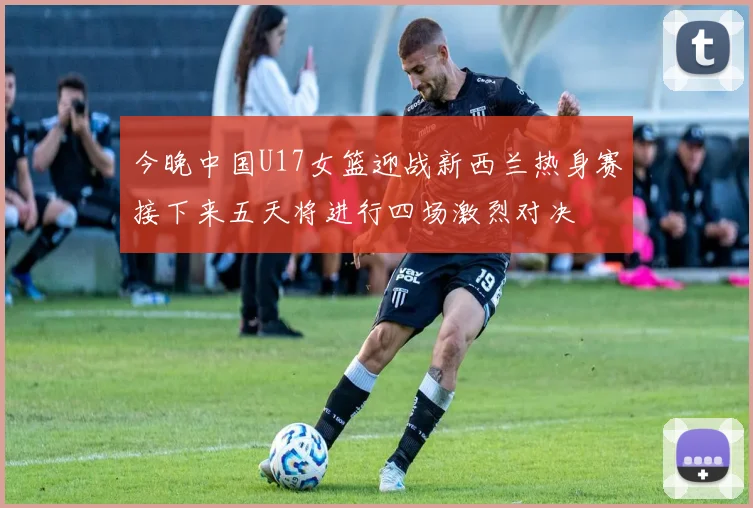今晚中国U17女篮迎战新西兰热身赛接下来五天将进行四场激烈对决