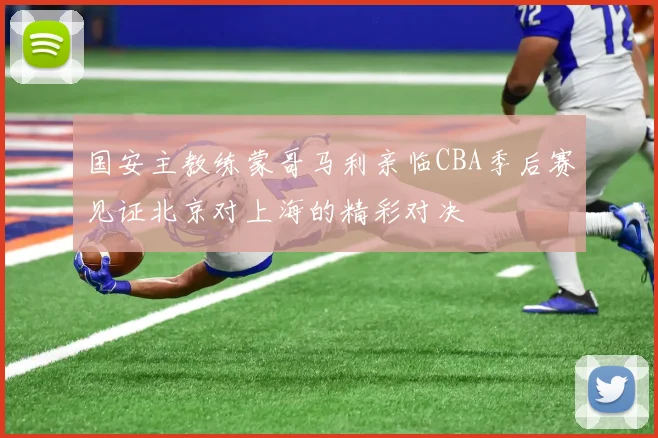 国安主教练蒙哥马利亲临CBA季后赛见证北京对上海的精彩对决