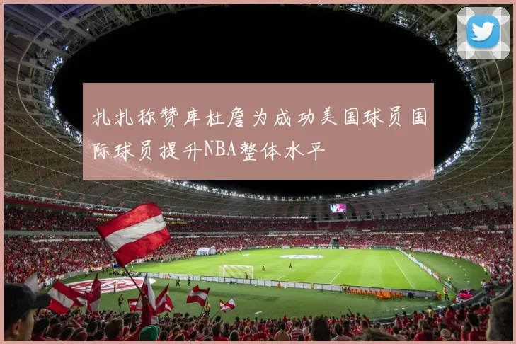 扎扎称赞库杜詹为成功美国球员国际球员提升NBA整体水平