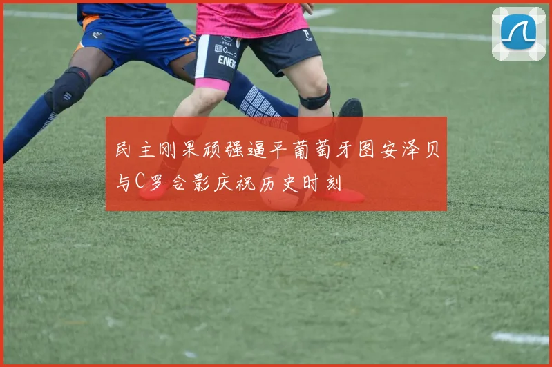 民主刚果顽强逼平葡萄牙图安泽贝与C罗合影庆祝历史时刻