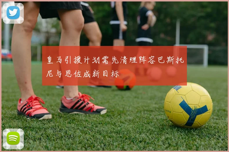 皇马引援计划需先清理阵容巴斯托尼与恩佐成新目标