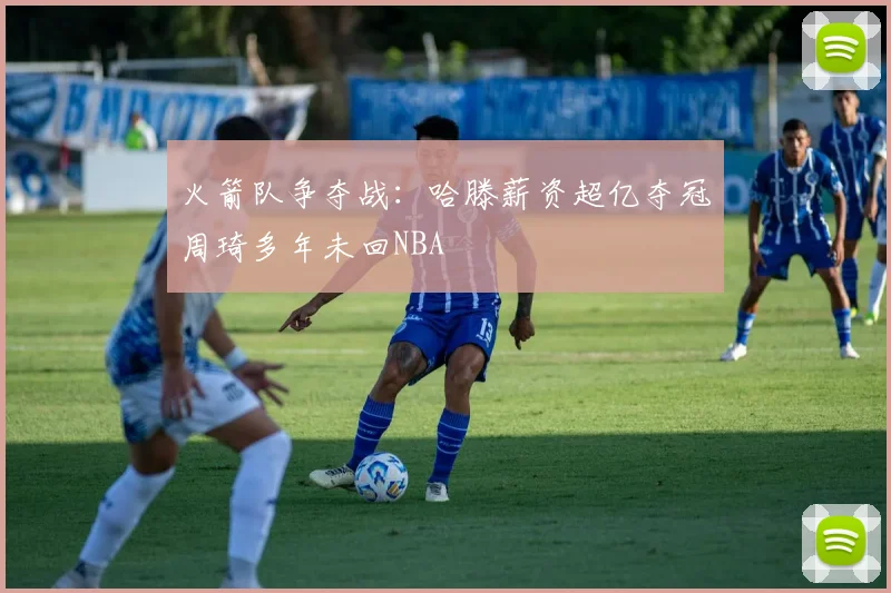 火箭队争夺战：哈滕薪资超亿夺冠周琦多年未回NBA