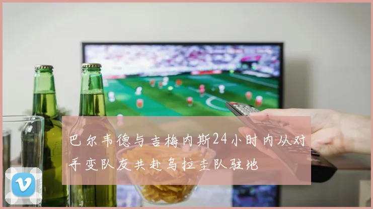 巴尔韦德与吉梅内斯24小时内从对手变队友共赴乌拉圭队驻地