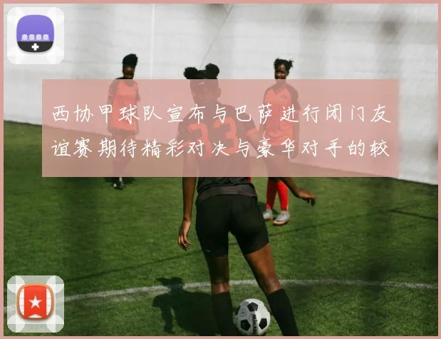 西协甲球队宣布与巴萨进行闭门友谊赛期待精彩对决与豪华对手的较量