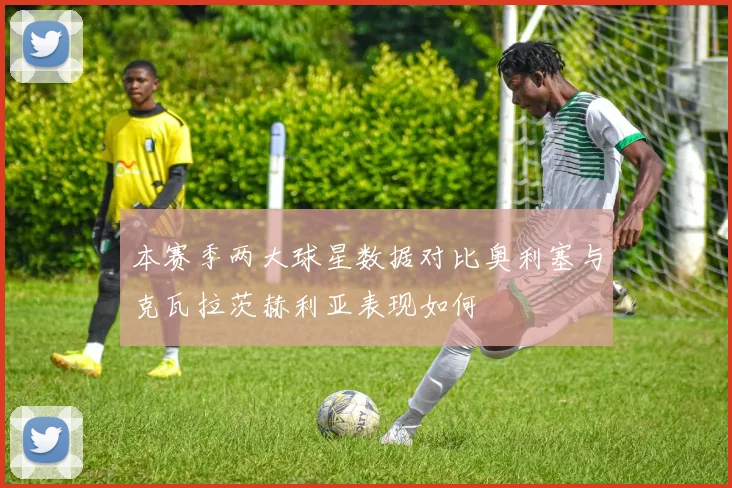 本赛季两大球星数据对比奥利塞与克瓦拉茨赫利亚表现如何