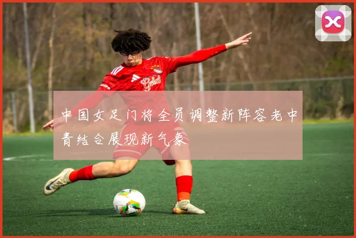 中国女足门将全员调整新阵容老中青结合展现新气象