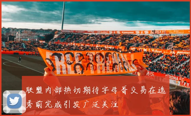 联盟内部热切期待字母哥交易在选秀前完成引发广泛关注