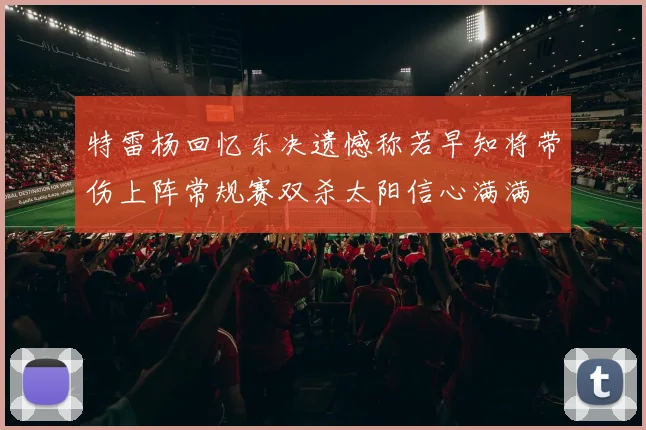 特雷杨回忆东决遗憾称若早知将带伤上阵常规赛双杀太阳信心满满
