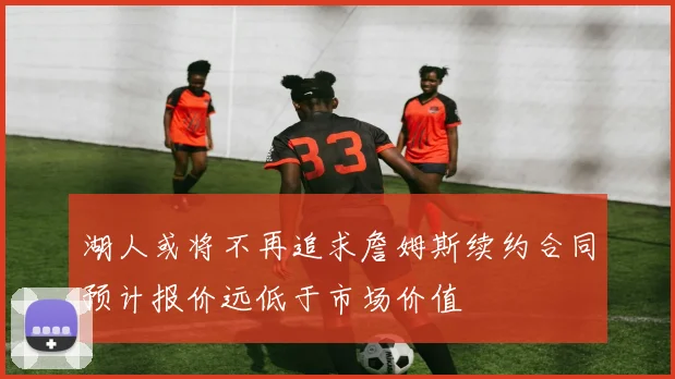 湖人或将不再追求詹姆斯续约合同预计报价远低于市场价值