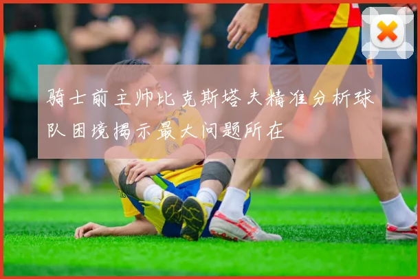骑士前主帅比克斯塔夫精准分析球队困境揭示最大问题所在