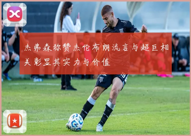 杰弗森称赞杰伦布朗流言与超巨相关彰显其实力与价值