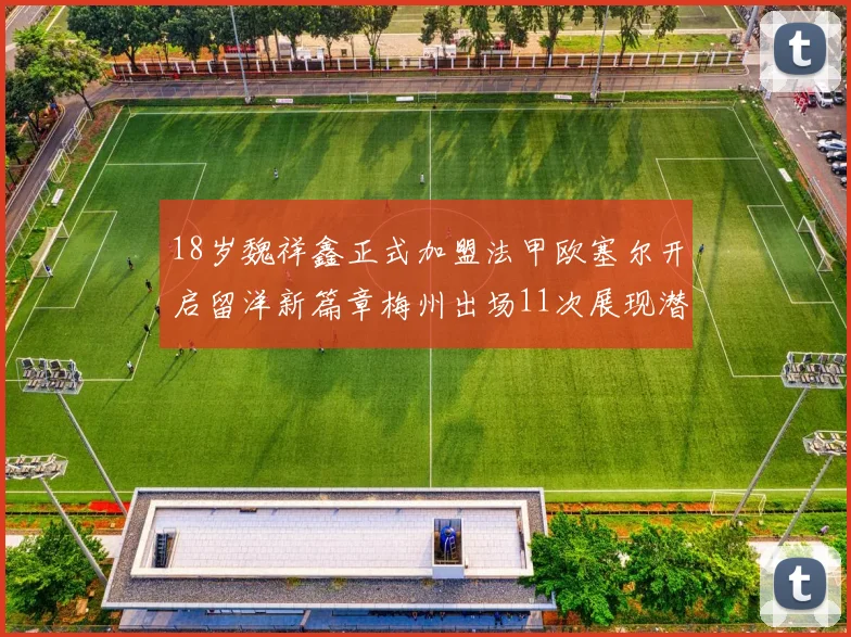 18岁魏祥鑫正式加盟法甲欧塞尔开启留洋新篇章梅州出场11次展现潜力